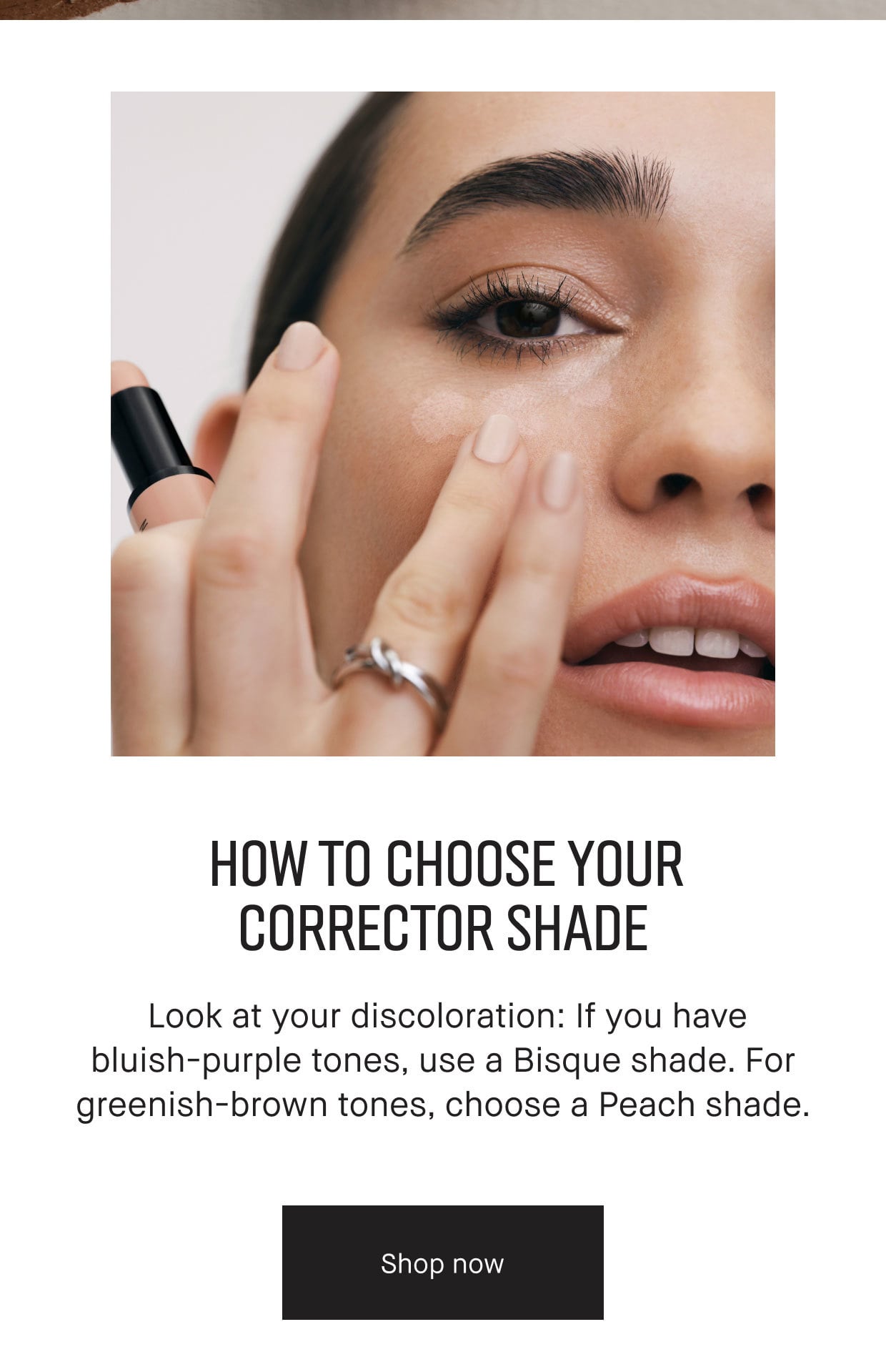 HOW TO CHOOSE YOUR CORRECTOR SHADE | Look at your discoloration: If you have bluish-purple tones, use a Bisque shade. For greenish-brown tones, choose a Peach shade. | Shop now