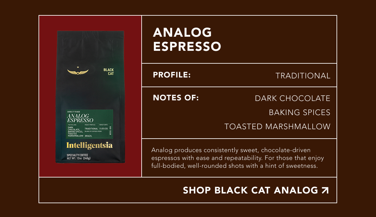 Analog Espresso. Profile: Traditional. Notes of: dark chocolate, baking spices, toasted marshmallow. Analog produces consistently sweet, chocolate-driven espressos with ease and repeatability. For those that enjoy full-bodied, well-rounded shots with a hint of sweetness. | SHOP BLACK CAT ANALOG