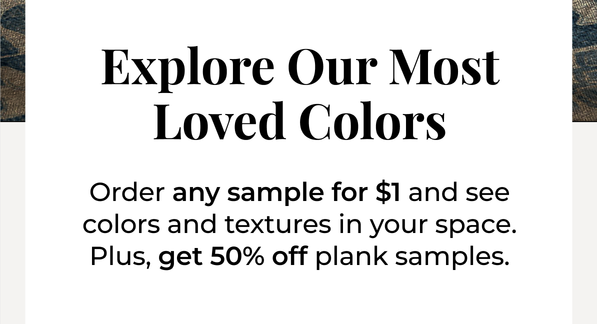 Explore our most loved colors. Order any sample for $1 and see colors and textures in your space. Plus, get 50% off plank samples.