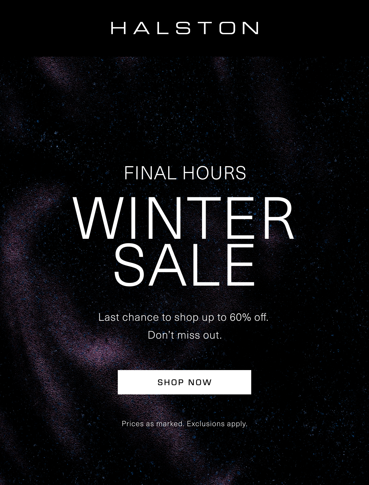 HALSTON | Winter Sale Final Hours | Last chance to shop up to 60% off.  Don’t miss out. Shop Now | Prices as marked. Exclusions apply.
