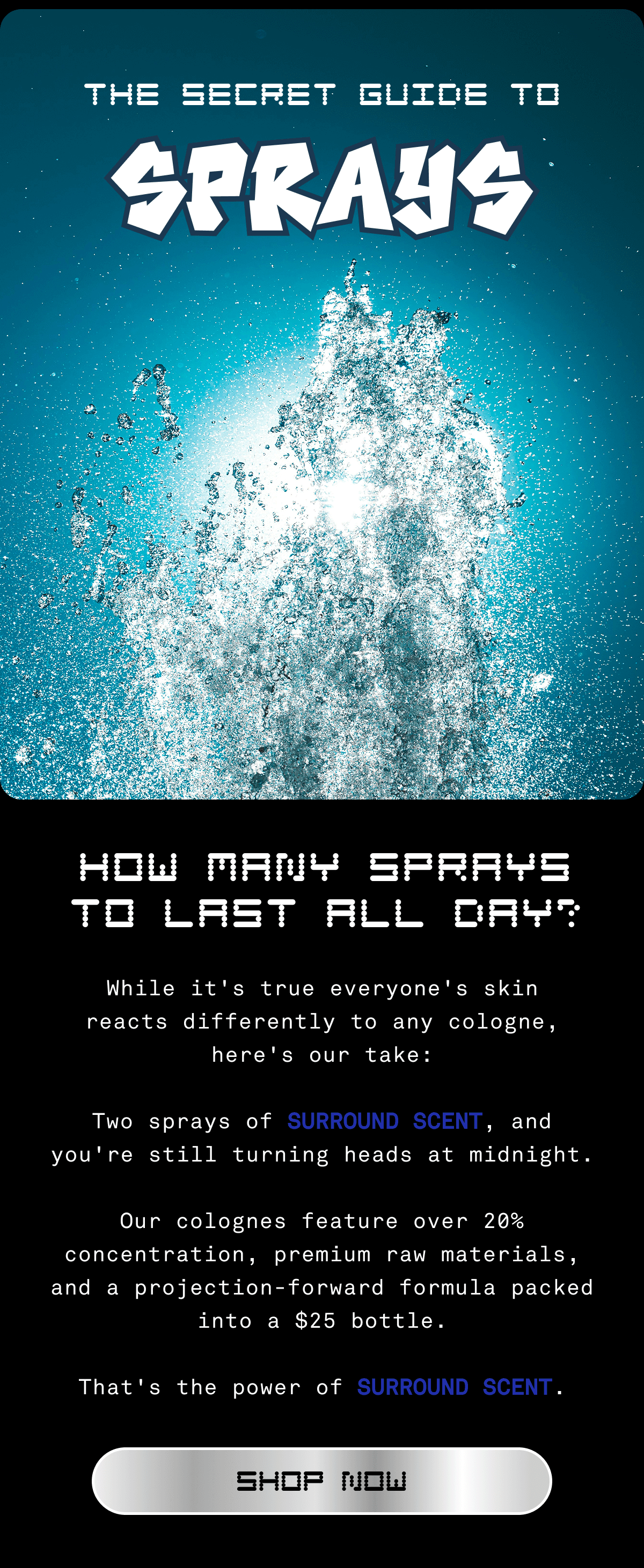 THE SECRET GUIDE TO SPRAYS | HOW MANY SPRAYS TO LAST ALL DAY? While it's true everyone's skin reacts differently to any cologne, here's our take:  Two sprays of SURROUND SCENT, and you're still turning heads at midnight.  Our colognes feature over 20% concentration, premium raw materials, and a projection-forward formula packed into a $25 bottle.  That's the power of SURROUND SCENT. SHOP NOW 