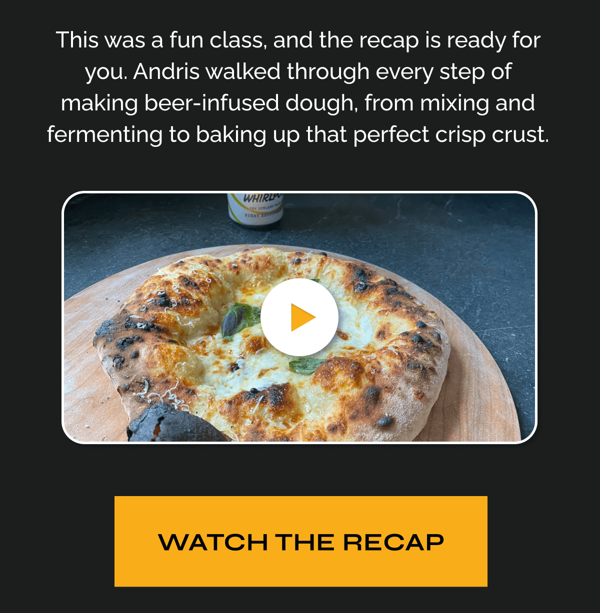 "This was a fun class, and the recap is ready for you.  Andris walked through every step of making beer-infused dough, from mixing and fermenting to baking up that perfect crisp crust." WATCH THE RECAP