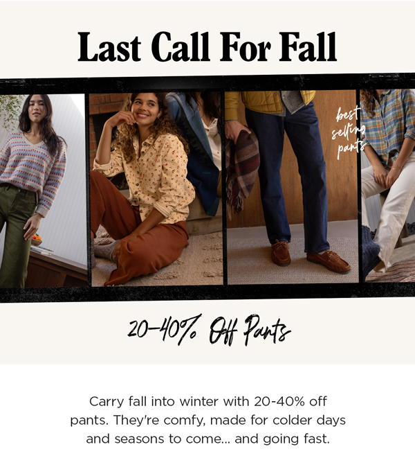 Last Call For Fall: 20-40% Off Pants. Carry fall into winter with 20-40% off pants. They're comfy, made for colder days and seasons to come... and going fast.