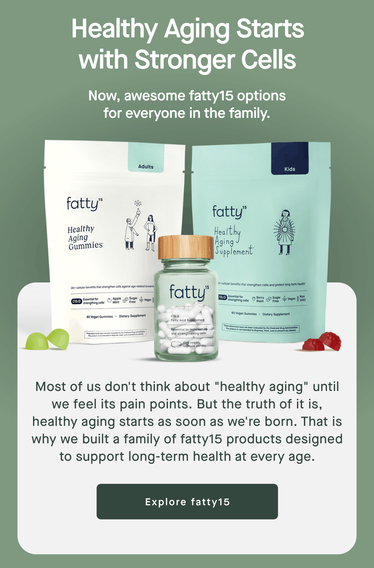Healthy Aging Starts with Stronger Cells | Now, awesome fatty15 options for everyone in the family. | Most of us don't think about "healthy aging" until we feel its pain points. But the truth of it is, healthy aging starts as soon as we're born. That is why we built a family of fatty15 products designed to support long-term health at every age. | Explore fatty15