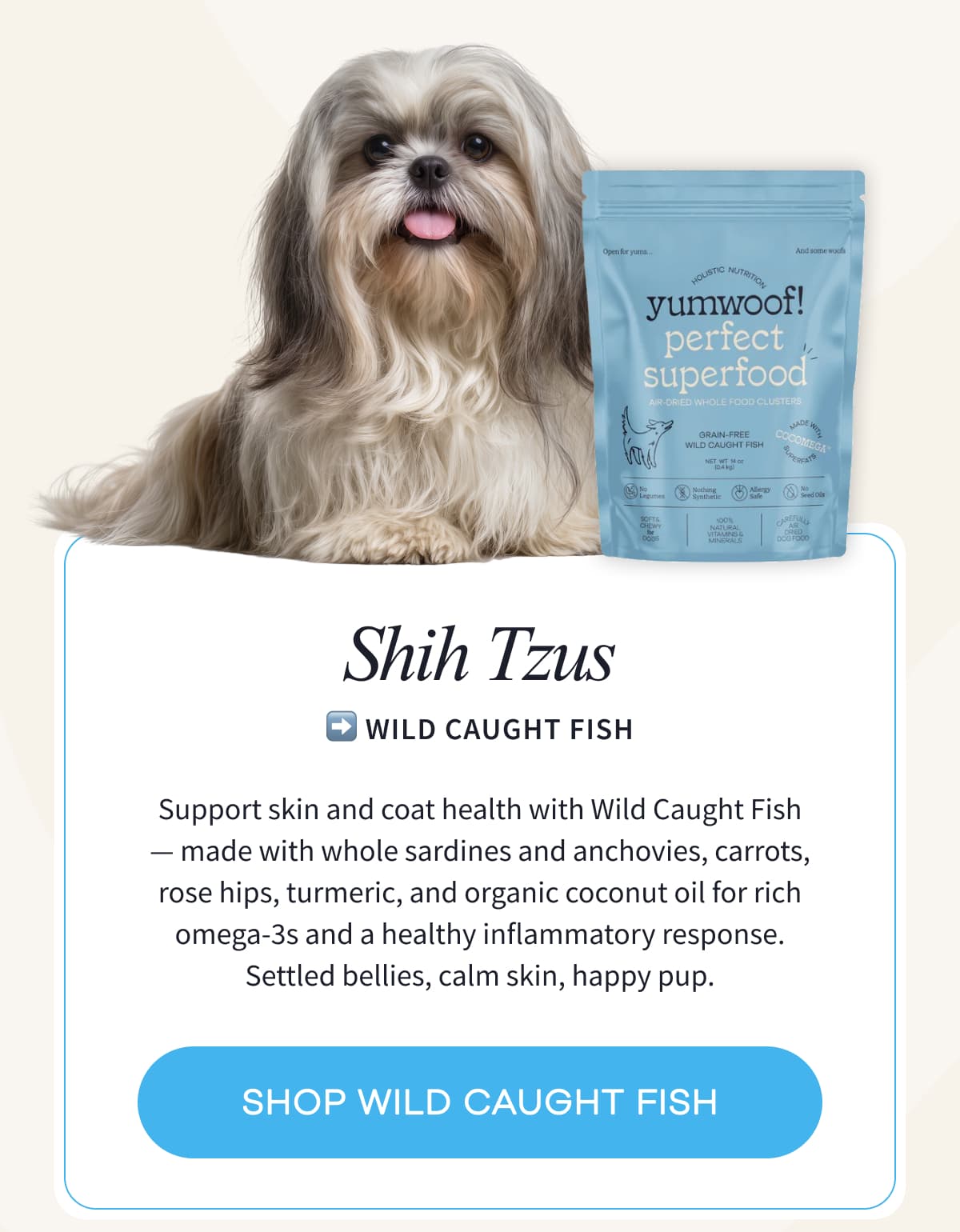 SHIH TZUS ➡️ Wild Caught Fish | Support skin and coat health with Wild Caught Fish —&nbsp;made with whole sardines and anchovies, carrots, rose hips, turmeric, and organic coconut oil for rich omega-3s and a healthy inflammatory response. Settled bellies, calm skin, happy pup. | SHOP WILD CAUGHT FISH