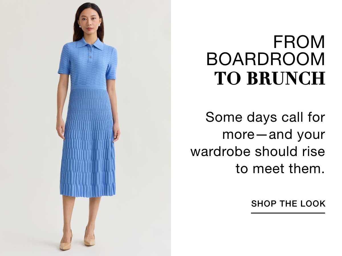 FROM BOADROOM TO BRUNCH  - Some days call for more—and your wardrobe should rise to meet them. SHOP THE LOOK >>