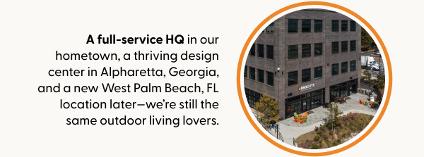 A full-service HQ in our hometown, a thriving design center in Alpharetta, Georgia, and a new West Palm Beach, FL location later—we’re still the same outdoor living lovers.