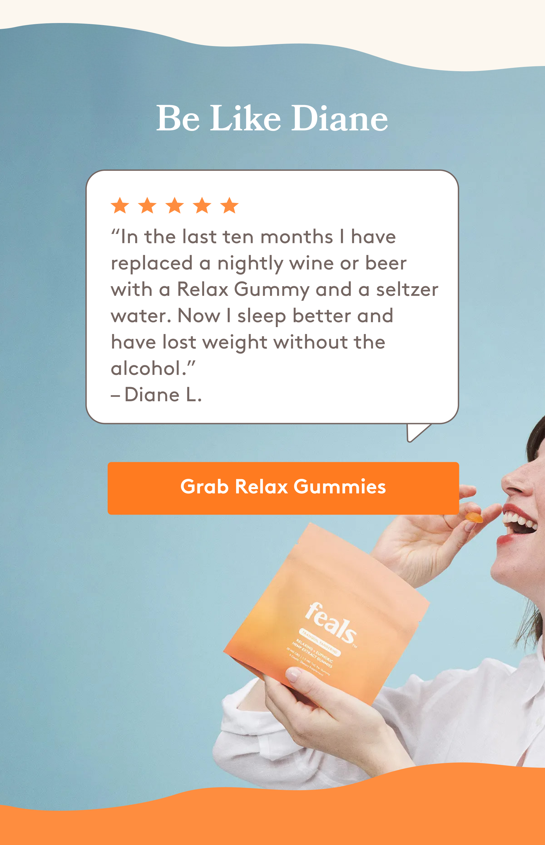 “In the last ten months I have replaced a nightly wine or beer with a Relax Gummy and a seltzer water. Now I sleep better and have lost weight without the alcohol.” – Diane L. [GRAB RELAX GUMMIES]