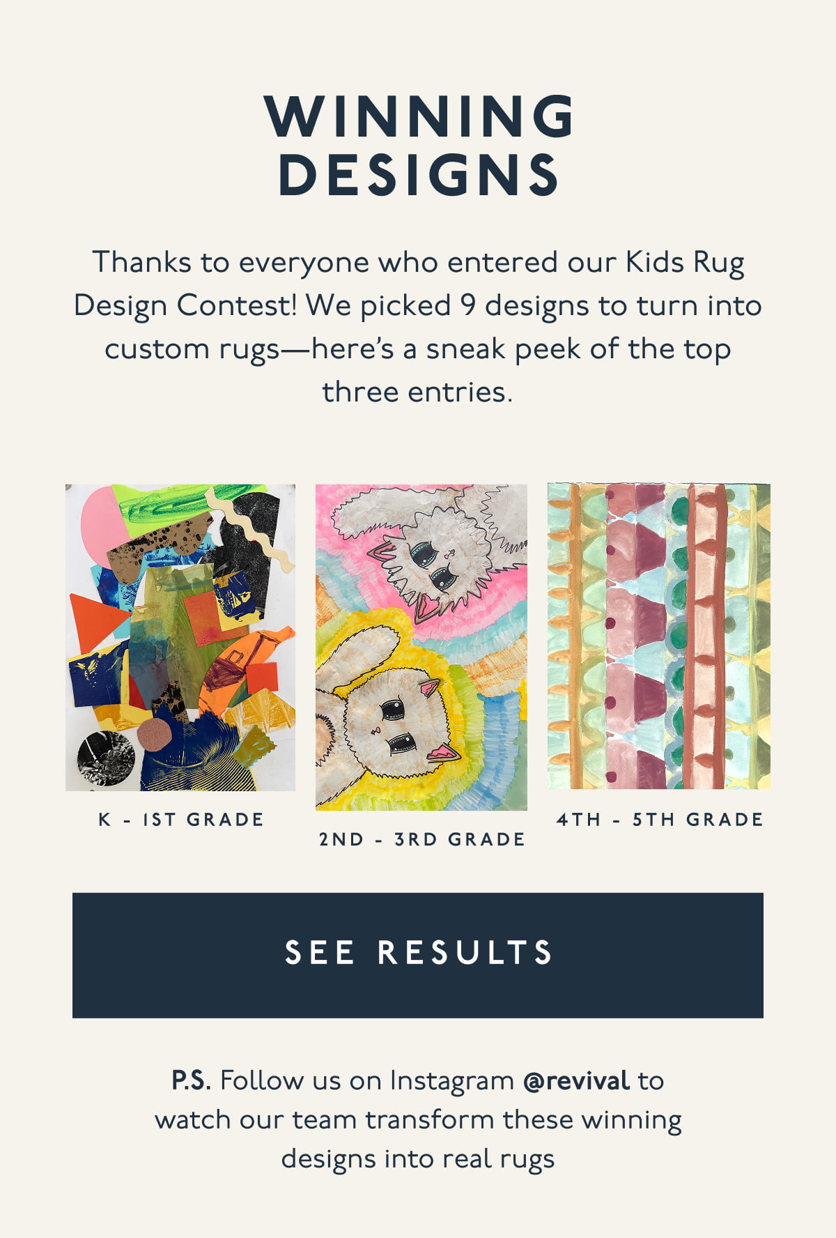 WINNING DESIGNS | Thanks to everyone who entered our Kids Rug Design Contest! We picked 9 designs to turn into custom rugs—here’s a sneak peek of the top three entries. | [ SEE RESULTS ] | P.S. Follow us on Instagram @revival to watch our team transform these winning designs into real rugs