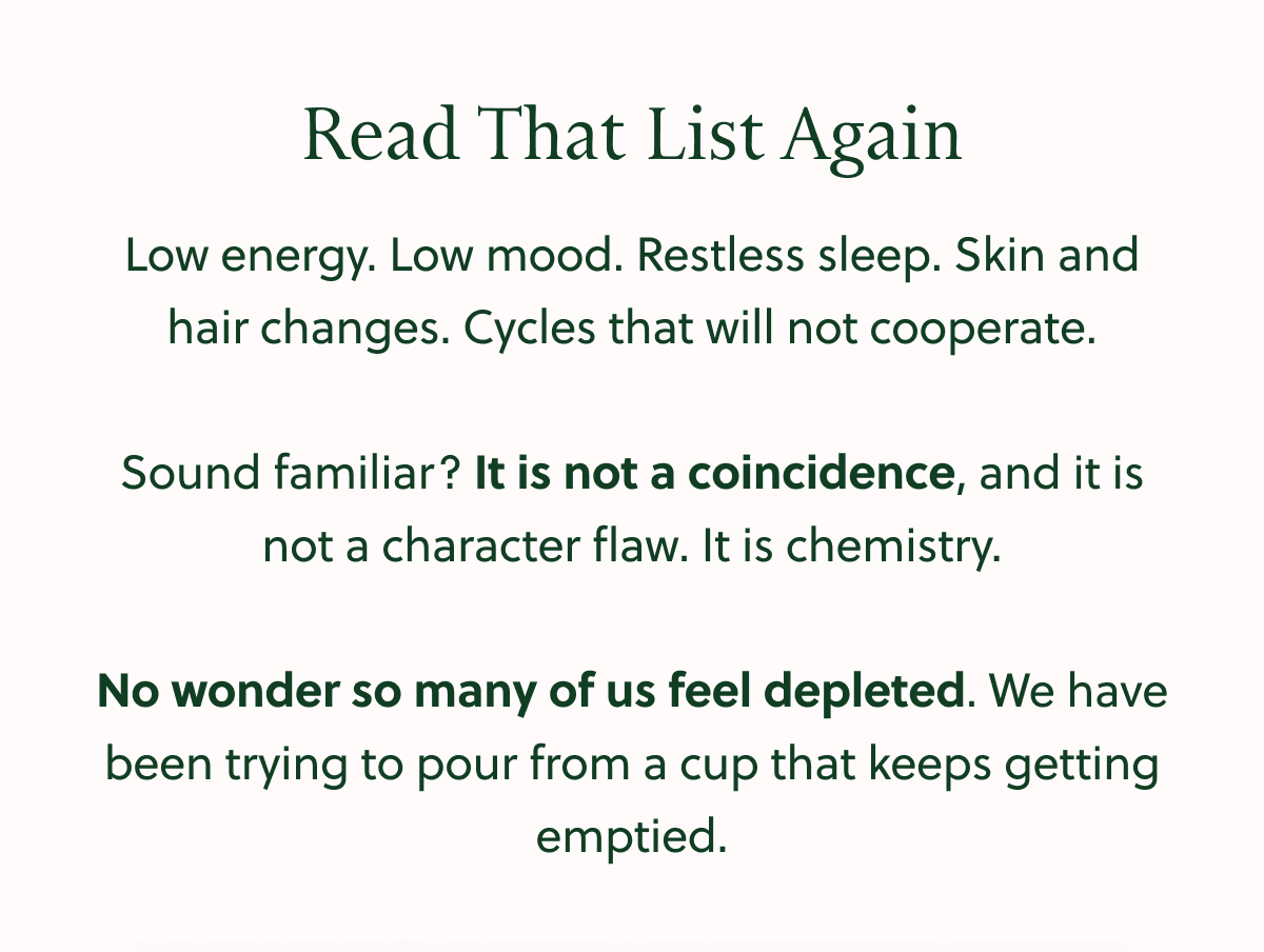 Read That List Again Low energy. Low mood. Restless sleep. Skin and hair changes. Cycles that will not cooperate. Sound familiar? It is not a coincidence, and it is not a character flaw. It is chemistry. No wonder so many of us feel depleted. We have been trying to pour from a cup that keeps getting emptied.