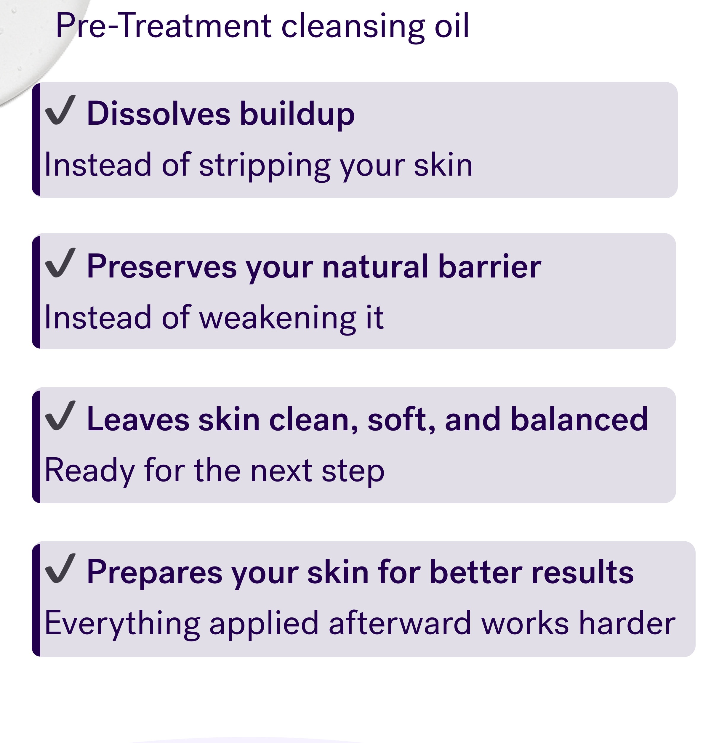 Pre-Treatment cleansing oil Dissolves buildup  Instead of stripping your skin  Preserves your natural barrier  Instead of weakening it  Leaves skin clean, soft, and balanced  Ready for the next step  Prepares your skin for better results  Everything applied afterward works harder 