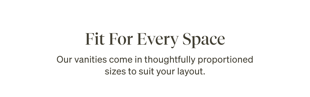 Fit For Every Space. Our vanities come in thoughtfully proportioned sizes to suit your layout.