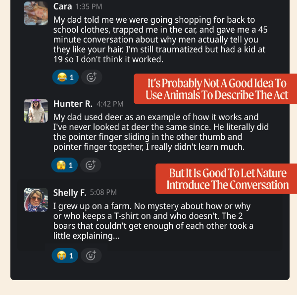 My dad told me we were going shopping for back to school clothes, trapped me in the car, and gave me a 45 minute conversation about why men actually tell you they like your hair. I'm still traumatized but had a kid at 19 so I don't think it worked. - Cara. My dad used deer as an example of how it works and I've never looked at deer the same since. He literally did the pointer finger sliding in the other thumb and pointer finger together, I really didn't learn much. - Hunter R. I grew up on a farm. No mystery about how or why or who keeps a T-shirt on and who doesn't. The 2 boars that couldn't get enough of each other took a little explaining….. - Shelly  