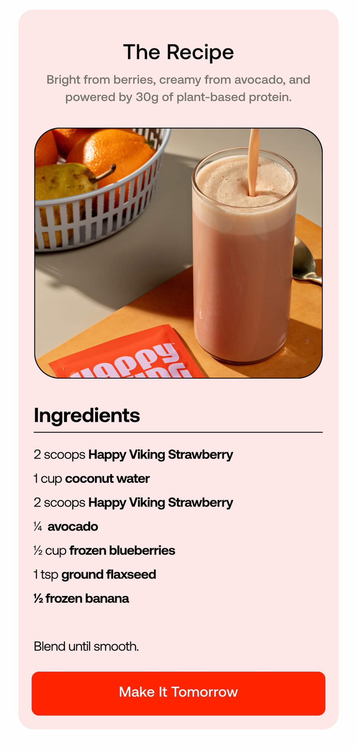 The Recipe Red from strawberry, white from coconut, green from avocado, and powered by 30g of plant-based protein.  • 2 scoops Happy Viking Strawberry  • 1 cup coconut water  • ¼ avocado  • ½ cup frozen blueberries  • 1 tsp ground flaxseed  • ½ frozen banana  Blend until smooth. MAKE IT TOMORROW