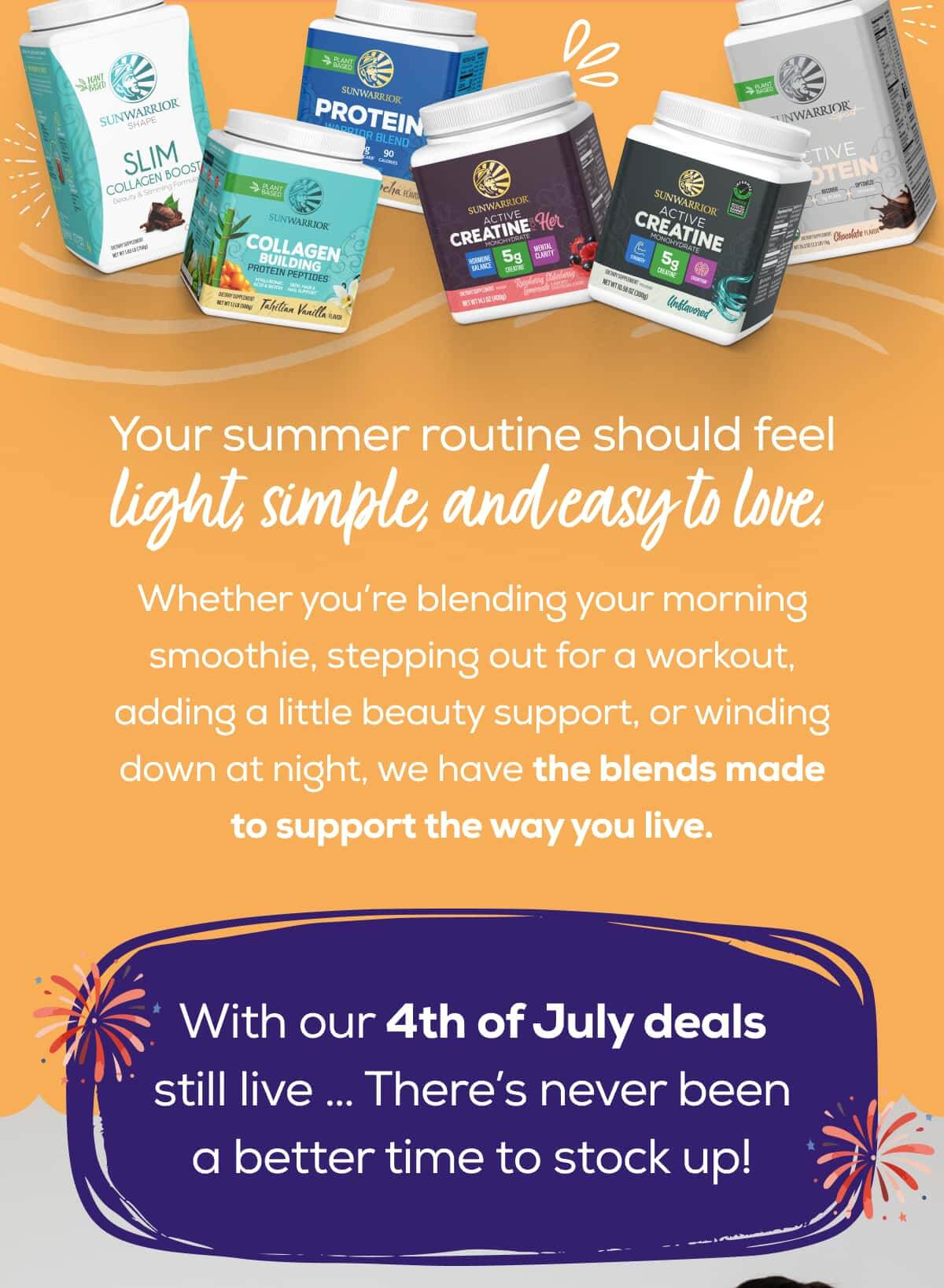 Your summer routine should feel light, simple, and easy to love.  Whether you’re blending your morning smoothie, stepping out for a workout, adding a little beauty support, or winding down at night, we have the blends made to support the way you live.  With our 4th of July deals still live … There’s never been a better time to stock up!