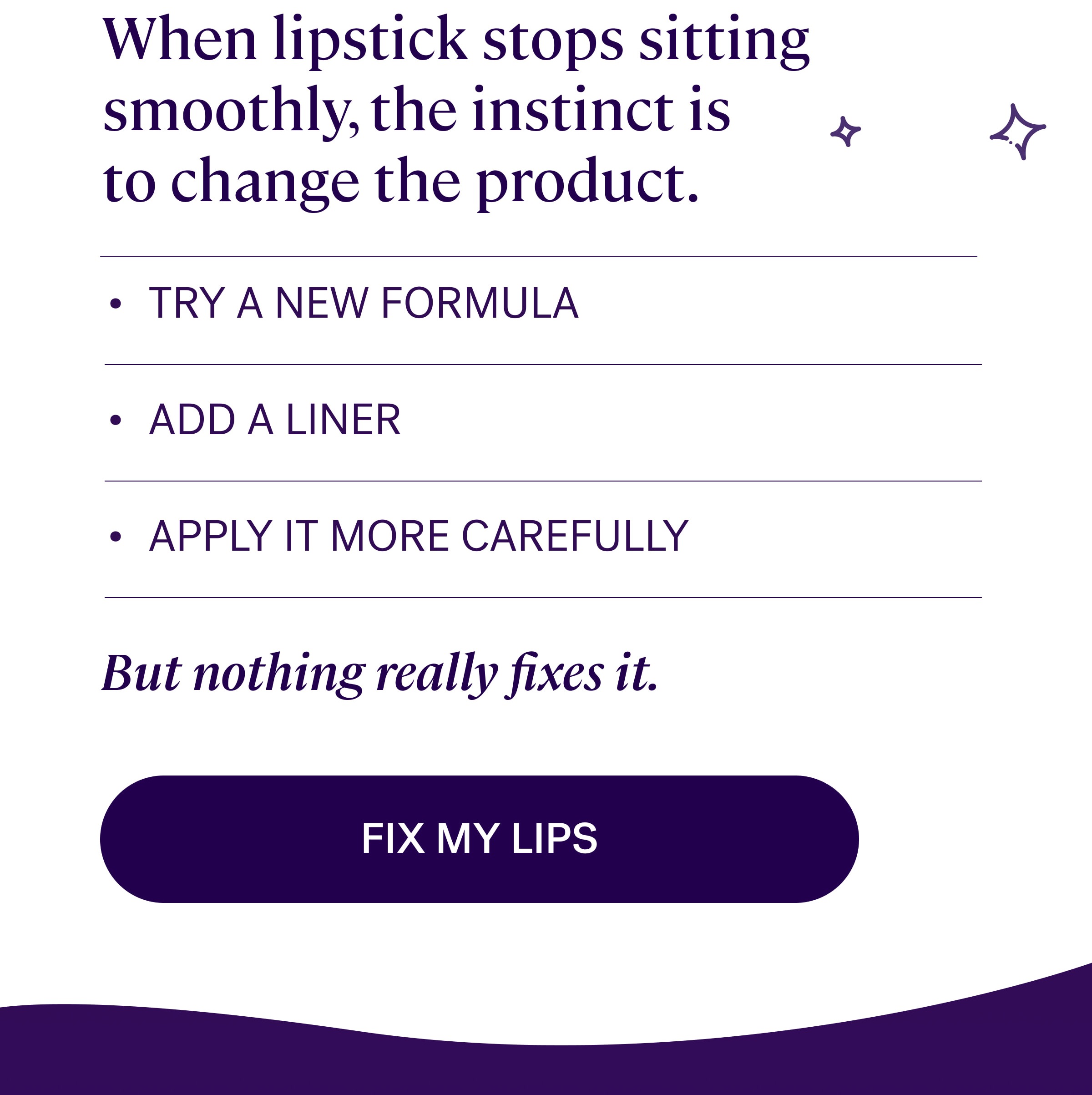 the instinct When lipstick stops sitting smoothly, the instinct is to&nbsp;change the product. TRY A NEW FORMULA ADD A LINER APPLY IT MORE CAREFULLY But nothing really fixes it. Fix my lips