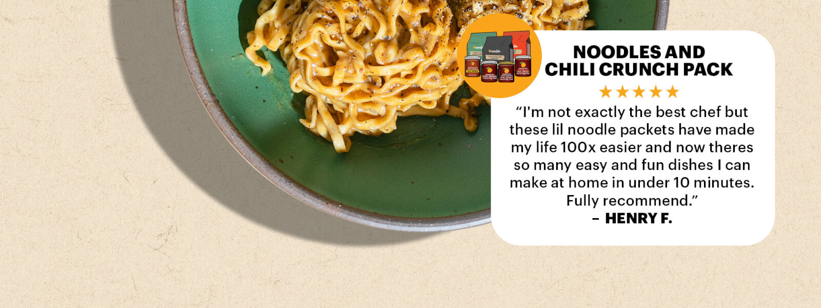 NOODLES AND CHILI CRUNCH PACK REVIEW  “I'm not exactly the best chef but these lil noodle packets have made my life 100x easier and now theres so many easy and fun dishes I can make at home in under 10 minutes. Fully recommend.” — Henry F.