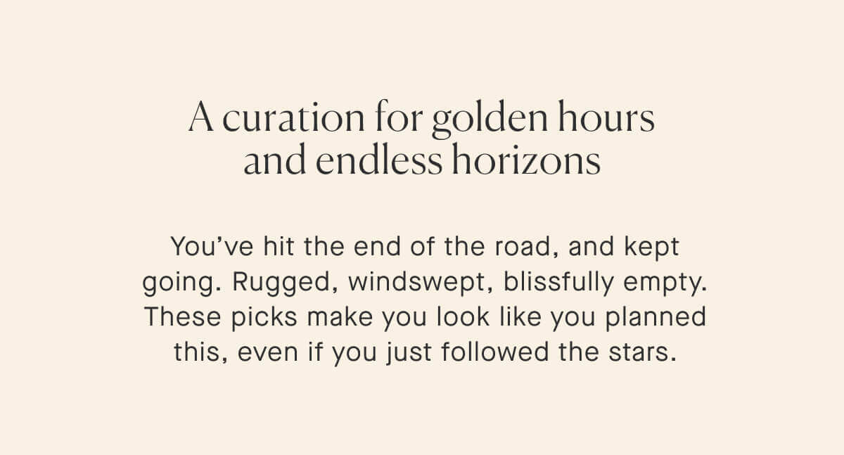 A curation for golden hours and endless horizons. You’ve hit the end of the road, and kept going. Rugged, windswept, blissfully empty. These picks make you look like you planned this, even if you just followed the stars.
