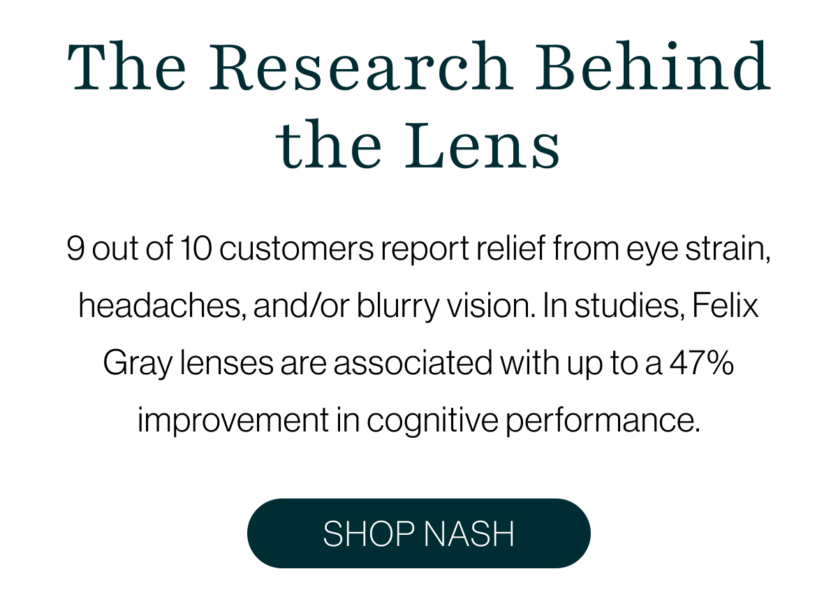 9 out of 10 customers report relief from eye strain, headaches, and/or blurry vision. In studies, Felix Gray lenses are associated with up to a 47% improvement in cognitive performance.