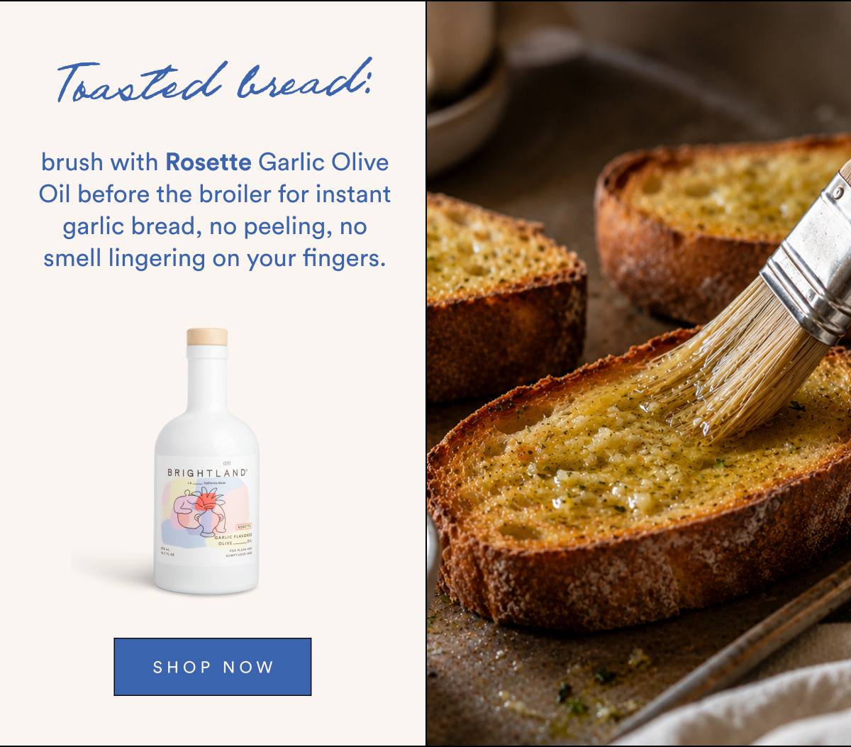 Toasted bread: brush with Rosette Garlic Olive Oil before the broiler for instant garlic bread, no peeling, no smell lingering on your fingers.