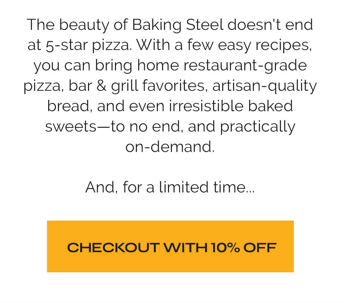 The beauty of Baking Steel doesn't end at 5-star pizza. With a few easy recipes, you can bring home restaurant-grade pizza, bar & grill favorites, artisan-quality bread, and even irresistible baked sweets—to no end, and practically on-demand.  And, for a limited time...  CTA: CHECKOUT WITH 10% OFF