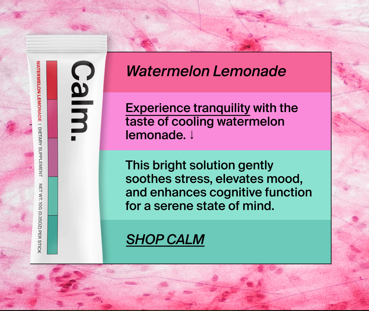 Watermelon Lemonade | Experience tranquility with the taste of cooling watermelon lemonade. ↓ | This bright solution gently soothes stress, elevates mood, and enhances cognitive function for a serene state of mind. | Shop Calm