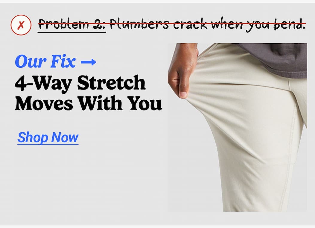 Problem 2: Plumber's crack when you bend. Our fix: 4-way stretch moves with you. Button to shop now
