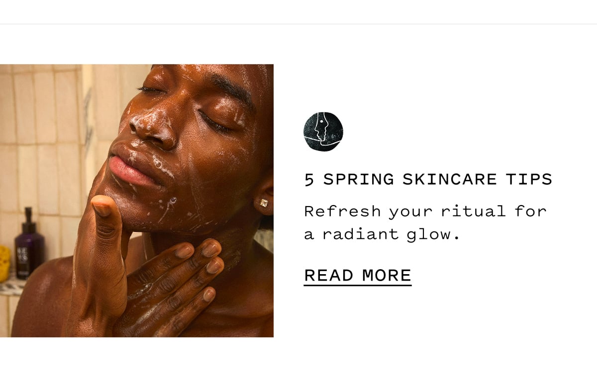 5 Spring Skincare Tips  Refresh your ritual for a radiant glow.  READ MORE