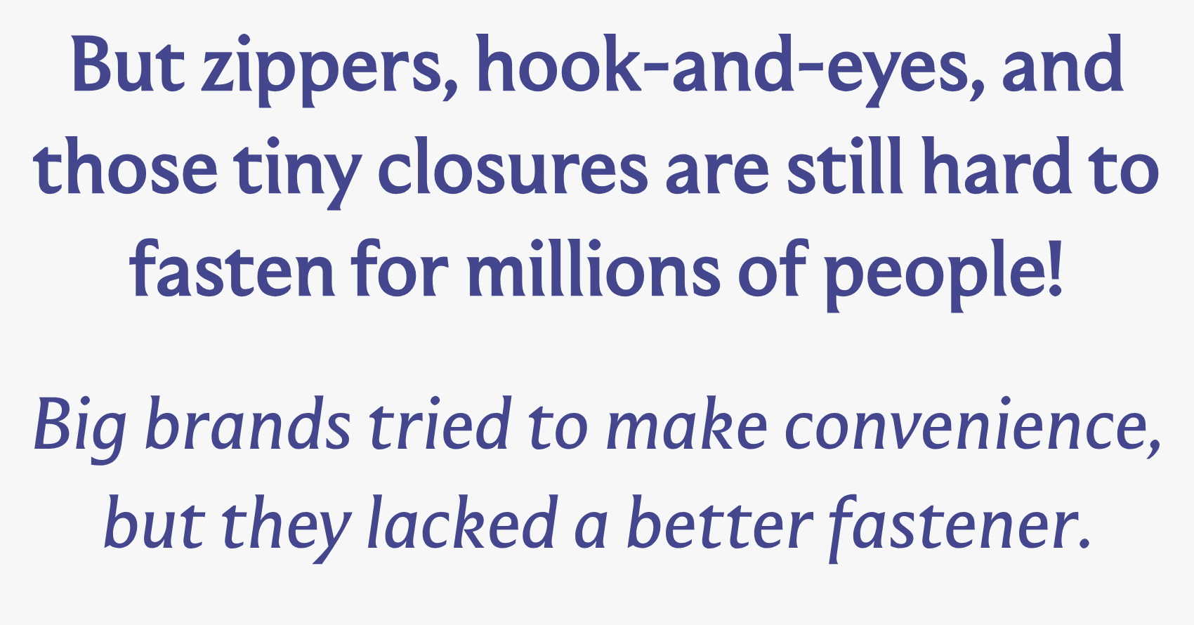 But zippers, hook-and-eyes, and those tiny closures are still hard to fasten for millions of people!  Big brands tried to make convenience, but they lacked a better fastener.