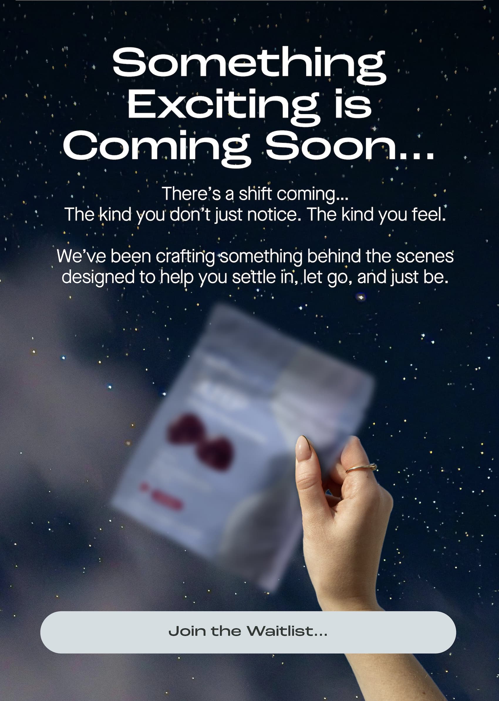 Something Exciting is Coming Soon...There’s a shift coming… The kind you don’t just notice. The kind you feel.   We’ve been crafting something behind the scenes designed to help you settle in, let go, and just be. Join the Waitlist