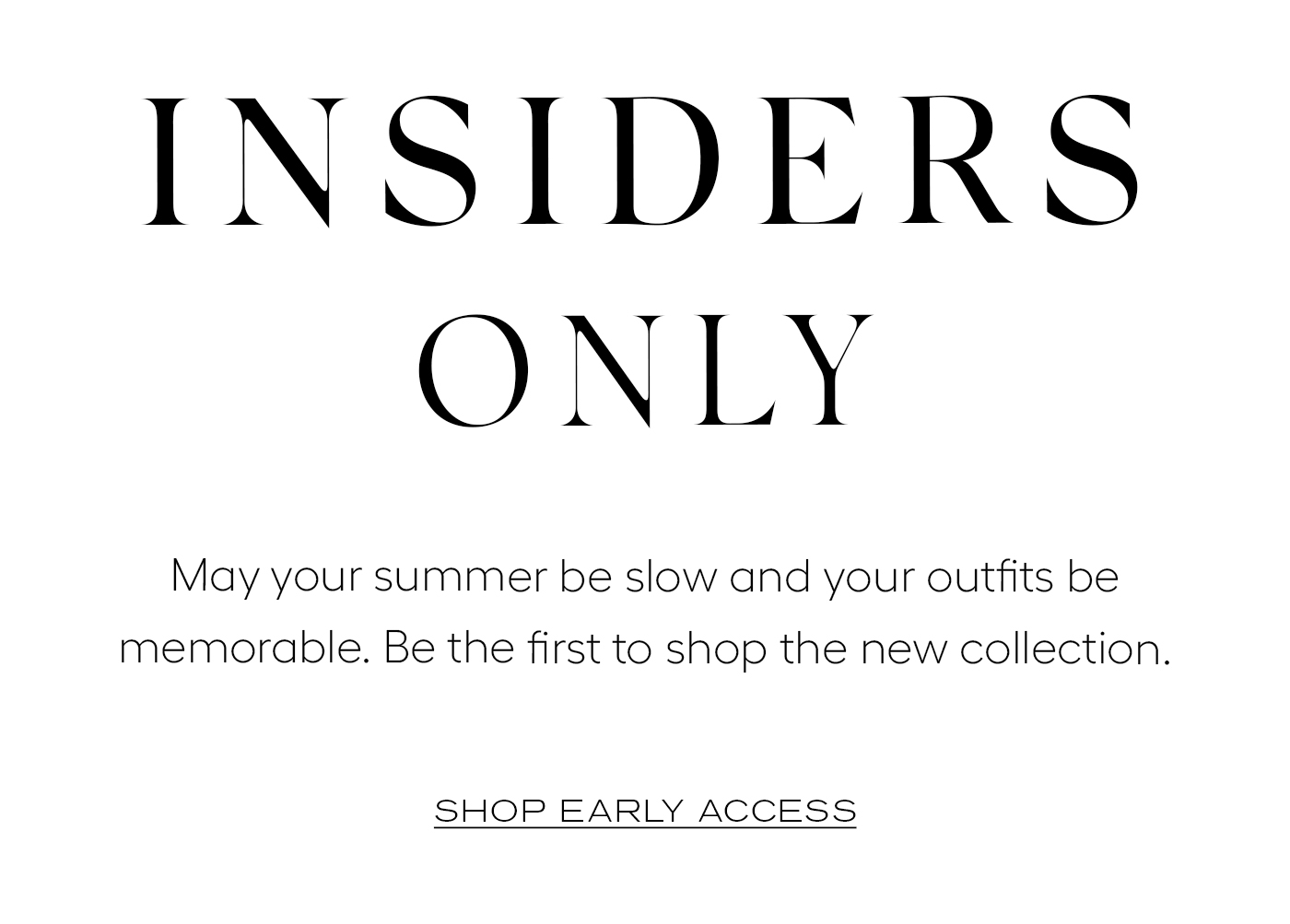 Insiders Only  May your summer be slow and your outfits be memorable. Be the first to shop the new collection.  SHOP EARLY ACCESS