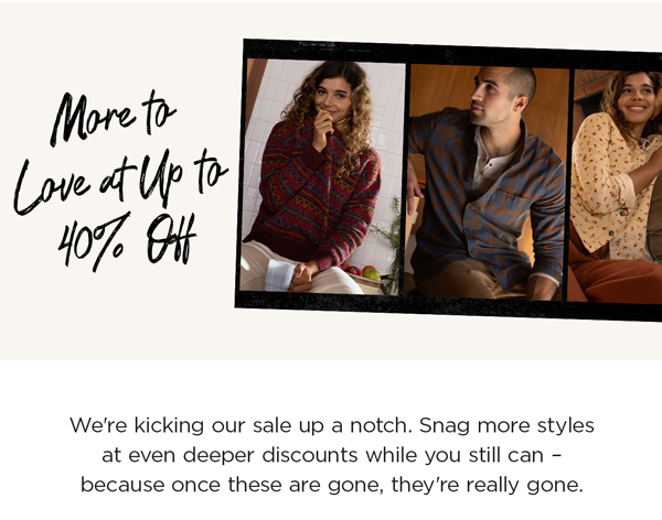 We're kicking our sale up a notch. Snag more styles at even deeper discounts while you still can – because once these are gone, they're really gone.