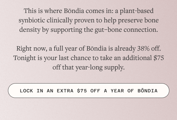Right now, a full year of Bōndia is already 38% off. Tonight is your last chance to take an additional $75 off that year-long supply.