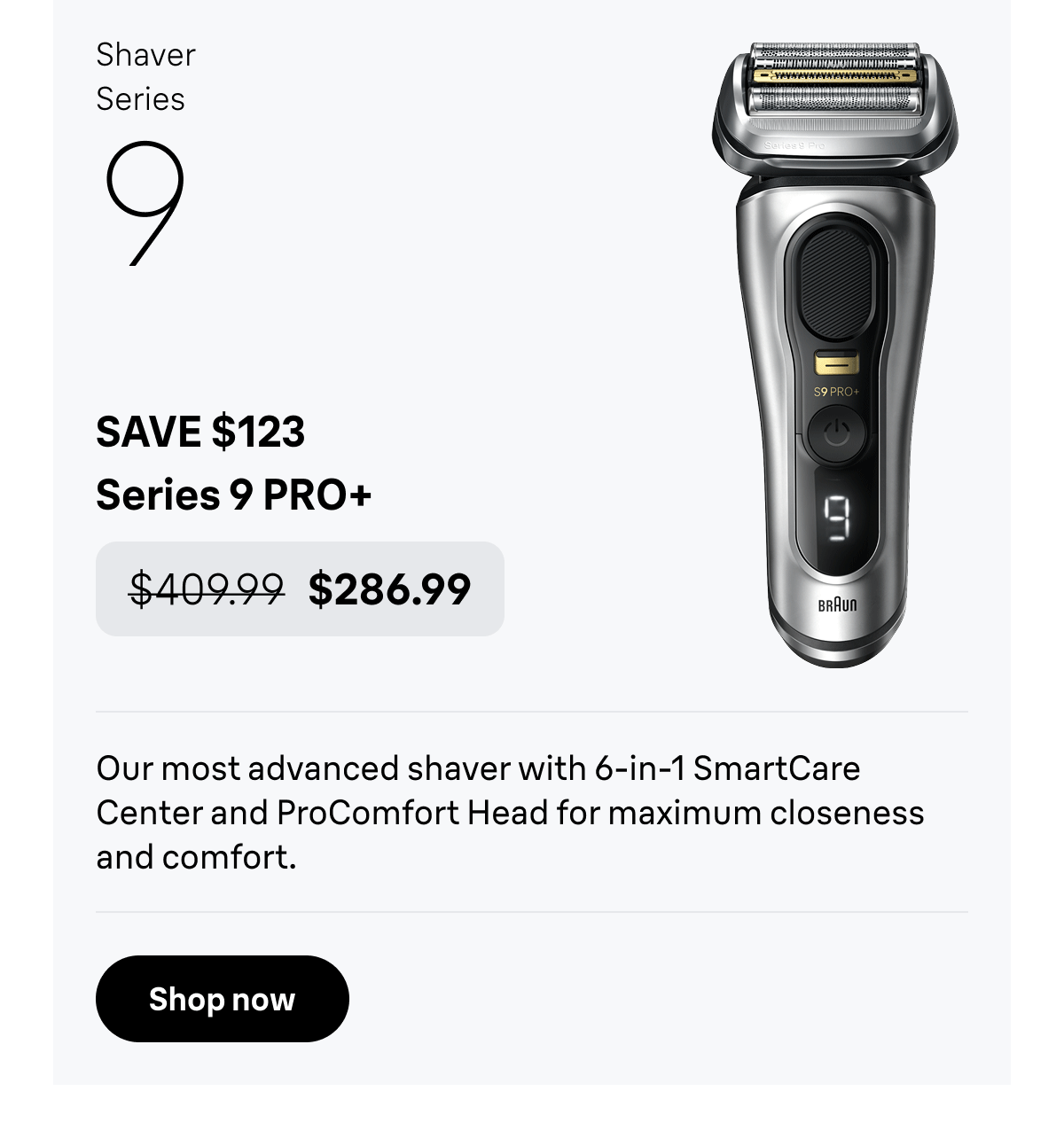 Shaver Series 9 - SAVE $123. Series 9 PRO+ - was $409.99, now $286.99. Our most advanced shaver with 6-in-1 SmartCare Center and ProComfort Head for maximum closeness and comfort. Shop now