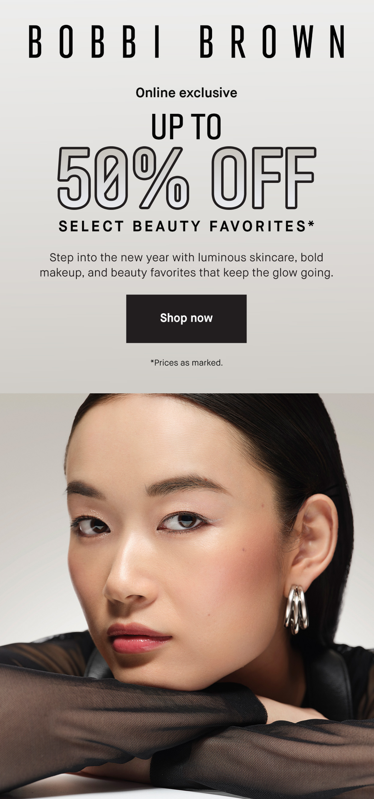BOBBI BROWN | Online exclusive UP TO 50% OFF SELECT BEAUTY FAVORITES* Step into the new year with luminous skincare, bold makeup, and beauty favorites that keep the glow going. Shop now | *Prices as marked.