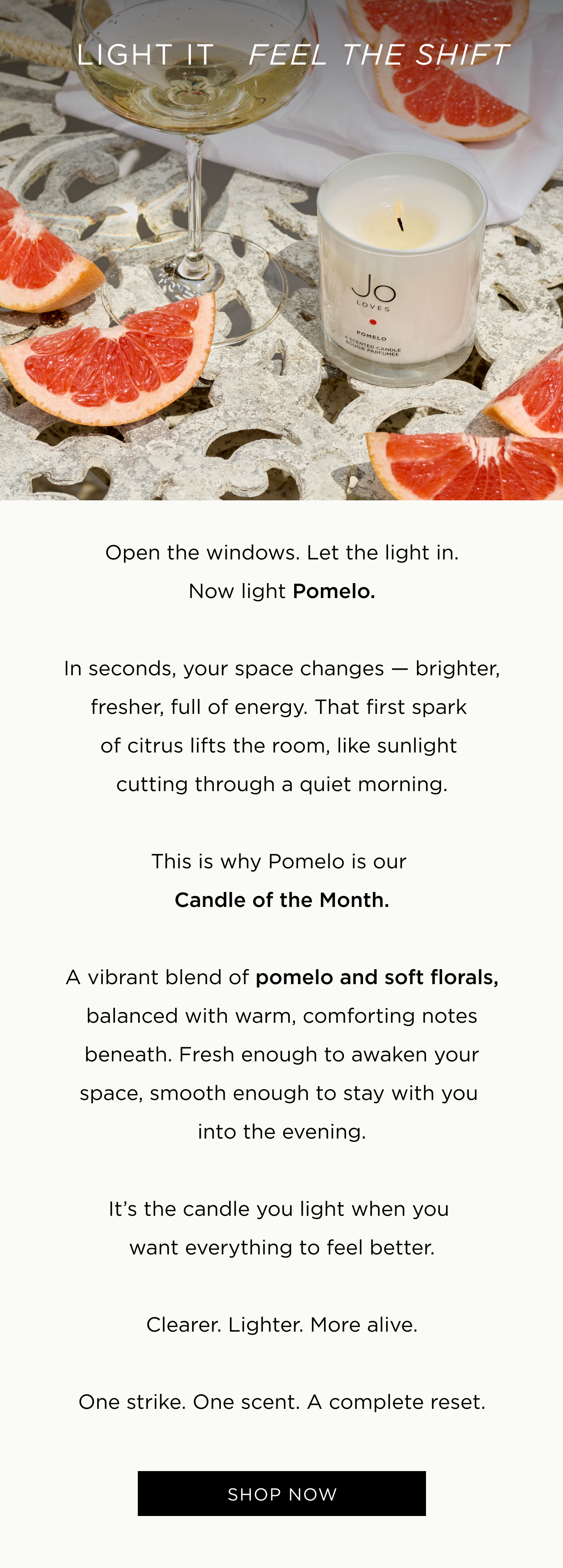 Open the windows. Let the light in. Now light Pomelo. In seconds, your space changes — brighter, fresher, full of energy. That first spark of citrus lifts the room, like sunlight cutting through a quiet morning. This is why Pomelo is our Candle of the Month. A vibrant blend of pomelo and soft florals, balanced with warm, comforting notes beneath. Fresh enough to awaken your space, smooth enough to stay with you into the evening. It’s the candle you light when you want everything to feel better. Clearer. Lighter. More alive. One strike. One scent. A complete reset.