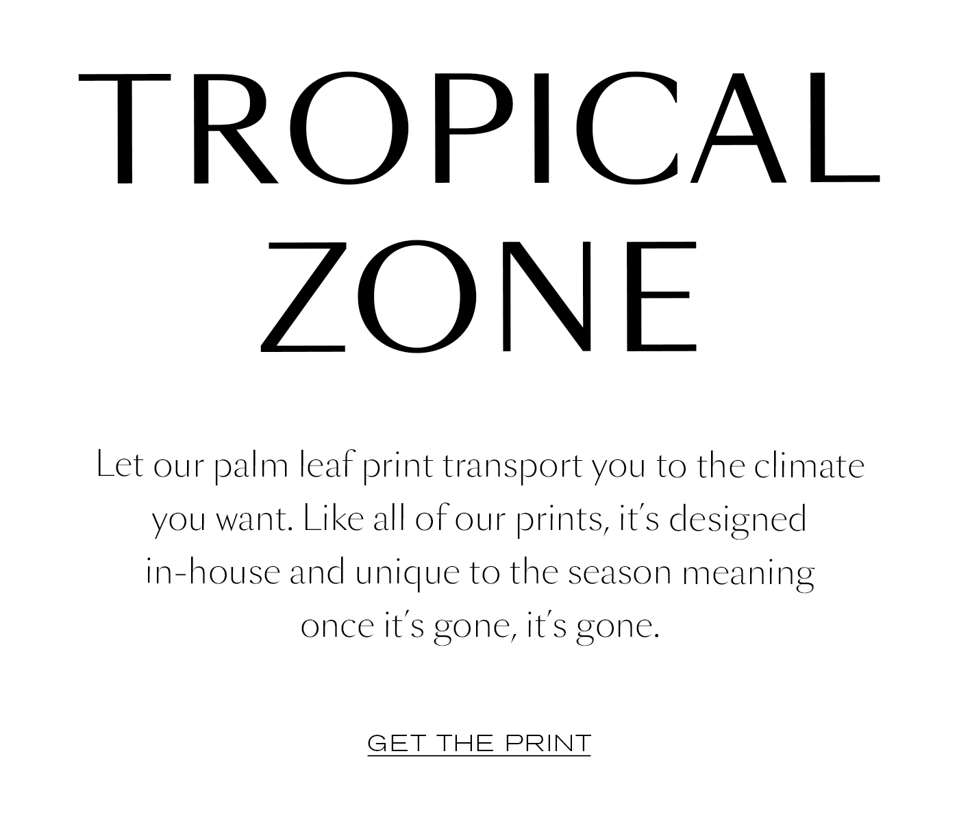 Tropical Zone  Let our palm leaf print transport you to the climate you want. Like all of our prints, it’s designed in-house and unique to the season—meaning once it’s gone, it’s gone.&nbsp;  GET THE PRINT