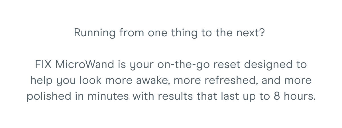 Running from one thing to the next? FIX MicroWand is your on-the-go reset designed to help you look more awake, more refreshed, and more polished in minutes with results that last up to 8 hours.