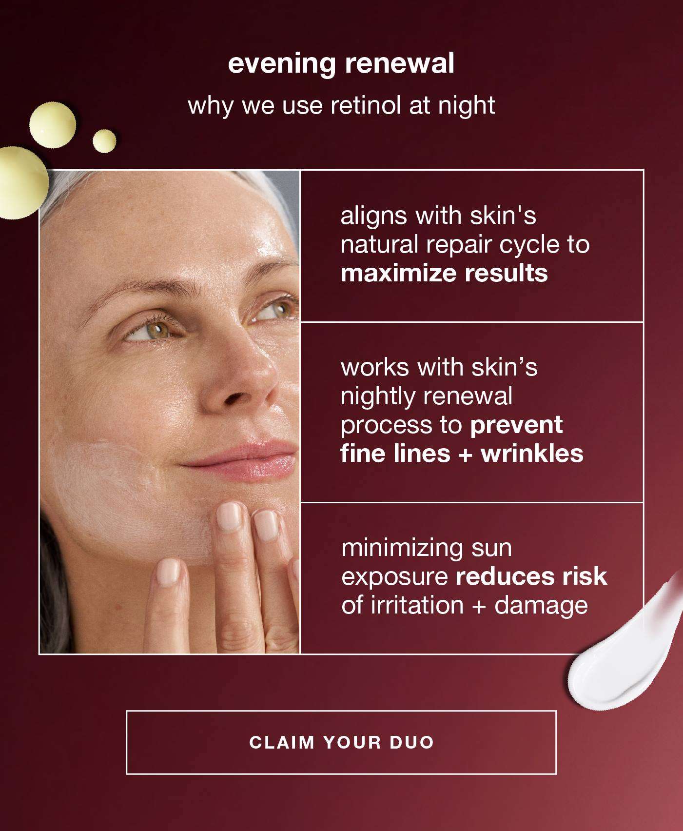 evening renewal​  why we use retinol at night​  ​  aligns with skin's natural repair cycle to maximize results​  works with skin’s nightly renewal process to prevent fine lines + wrinkles​  minimizing sun exposure reduces risk of irritation + damage​  ​  CLAIM YOUR DUO