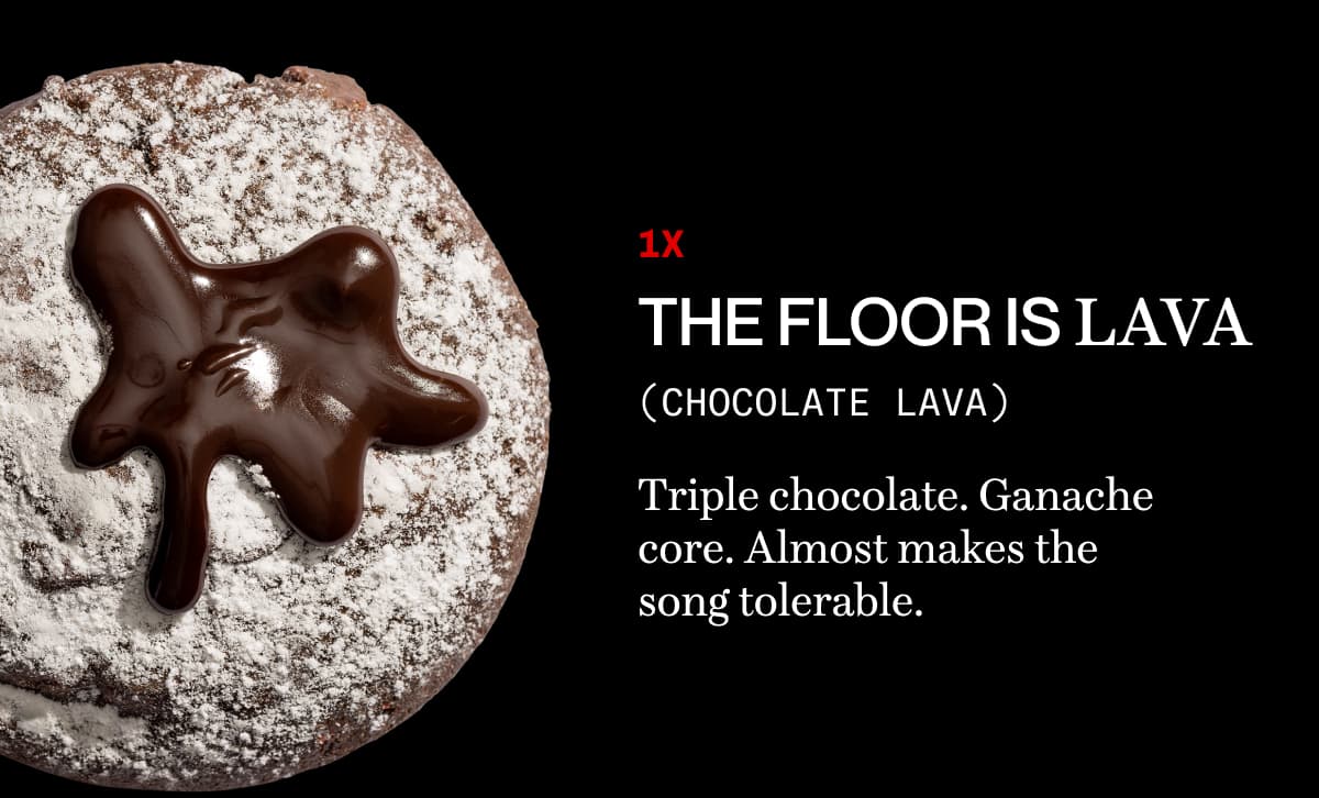 1x the floor is lava (chocolate lava) | Triple chocolate. Ganache core. Almost makes the song tolerable. 