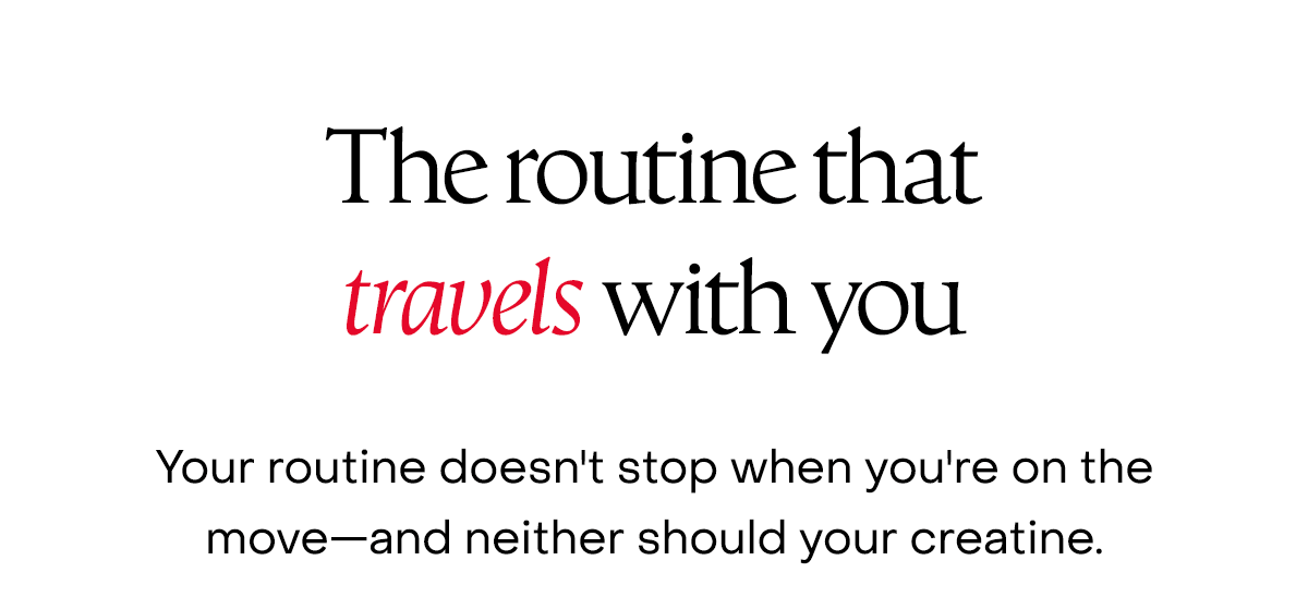 The routine that travels with you. Your routine doesn't stop when you're on the move—and neither should your creatine.