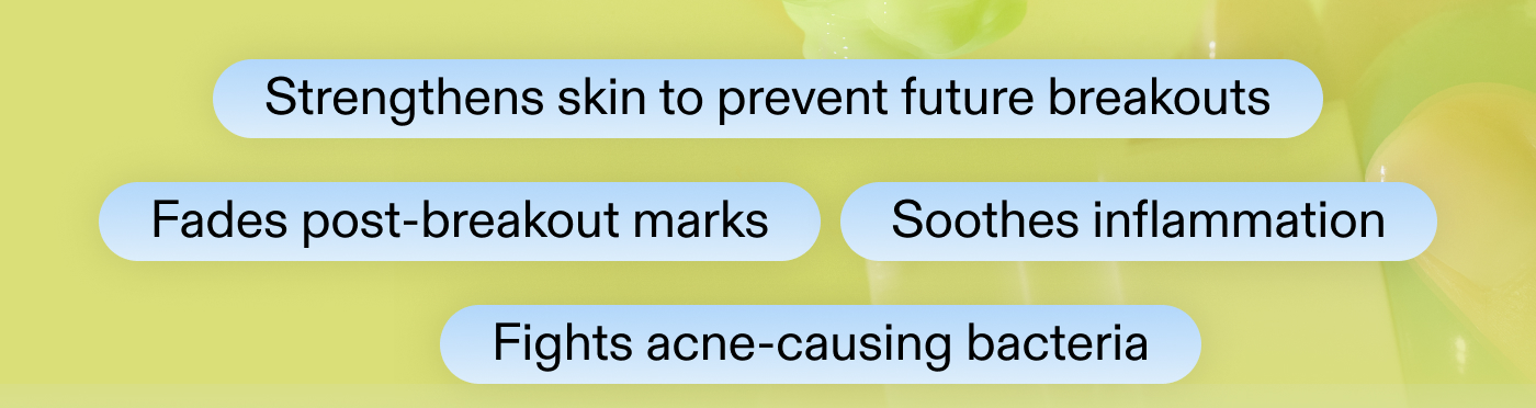 • Strengthens skin to prevent future breakouts  • Fades post-breakout marks • Soothes inflammation  • Fights acne-causing bacteria