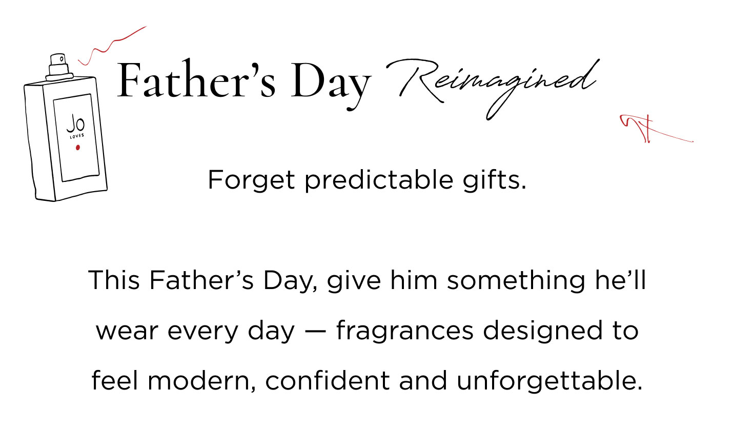 Forget predictable gifts. This Father’s Day, give him something he’ll wear every day — fragrances designed to feel modern, confident and unforgettable. For the Dad who ...