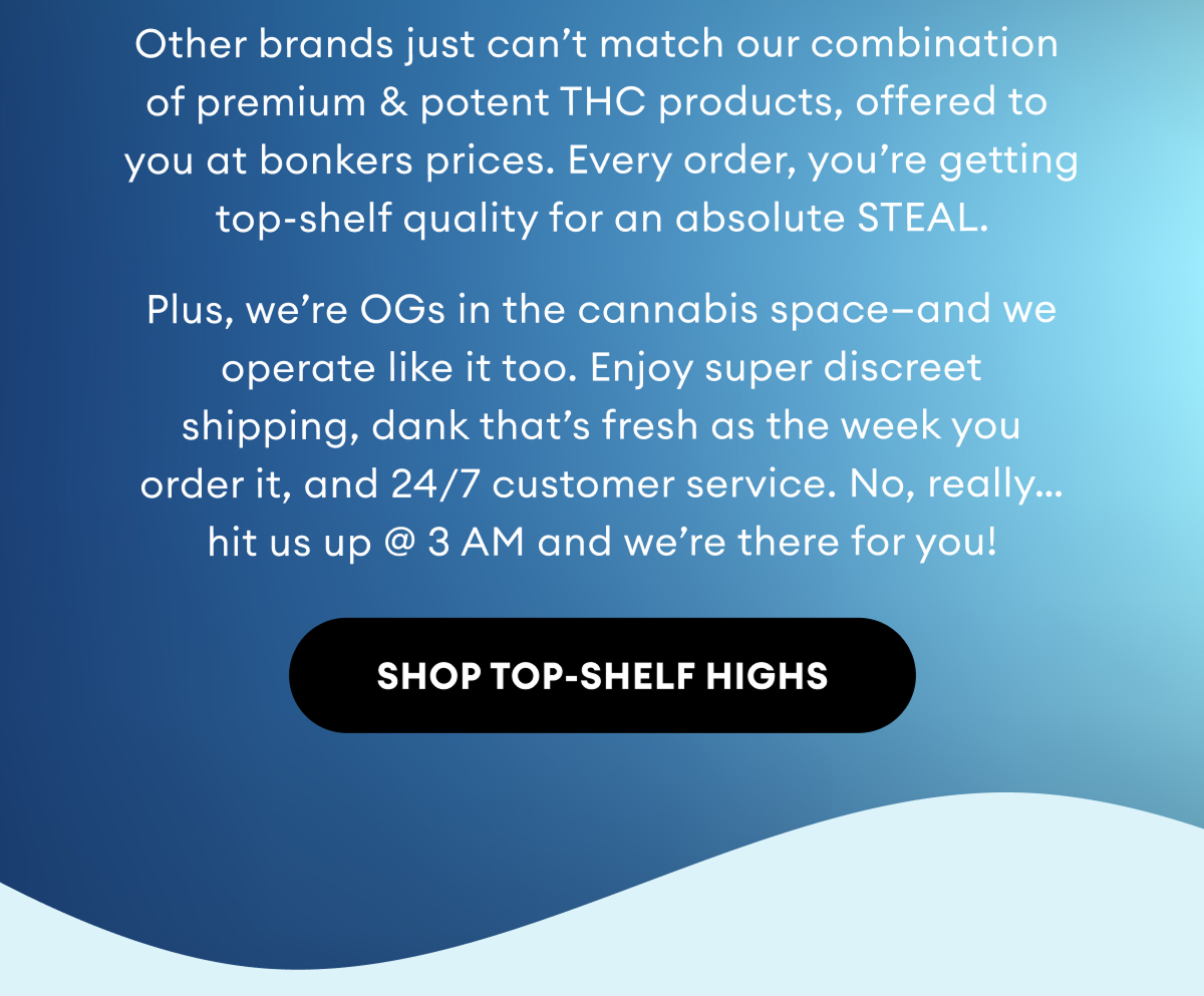 Other brands just can’t match our combination of premium & potent THC products, offered to you at bonkers prices. Every order, you’re getting top-shelf quality for an absolute STEAL.  Plus, we’re OGs in the cannabis space—and we operate like it too. Enjoy super discreet shipping, dank that’s fresh as the week you order it, and 24/7 customer service. No, really… hit us up @ 3 AM and we’re there for you! | Shop Top-Shelf Highs