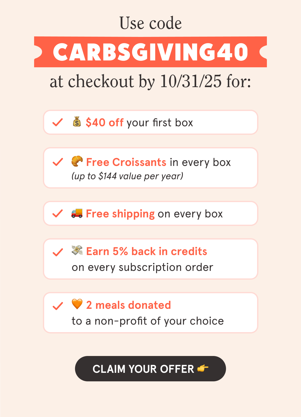 Use code CARBSGIVING40 at checkout by 10/31/25 for: 💰 $40 off your first box 🥐 Free Croissants in every box (up to $144 value per year) 🚚 Free shipping on every box 💳 5% back in credits on every subscription order 🧡 2 meals donated to a non-profit of your choice  CTA: CLAIM YOUR OFFER 👉
