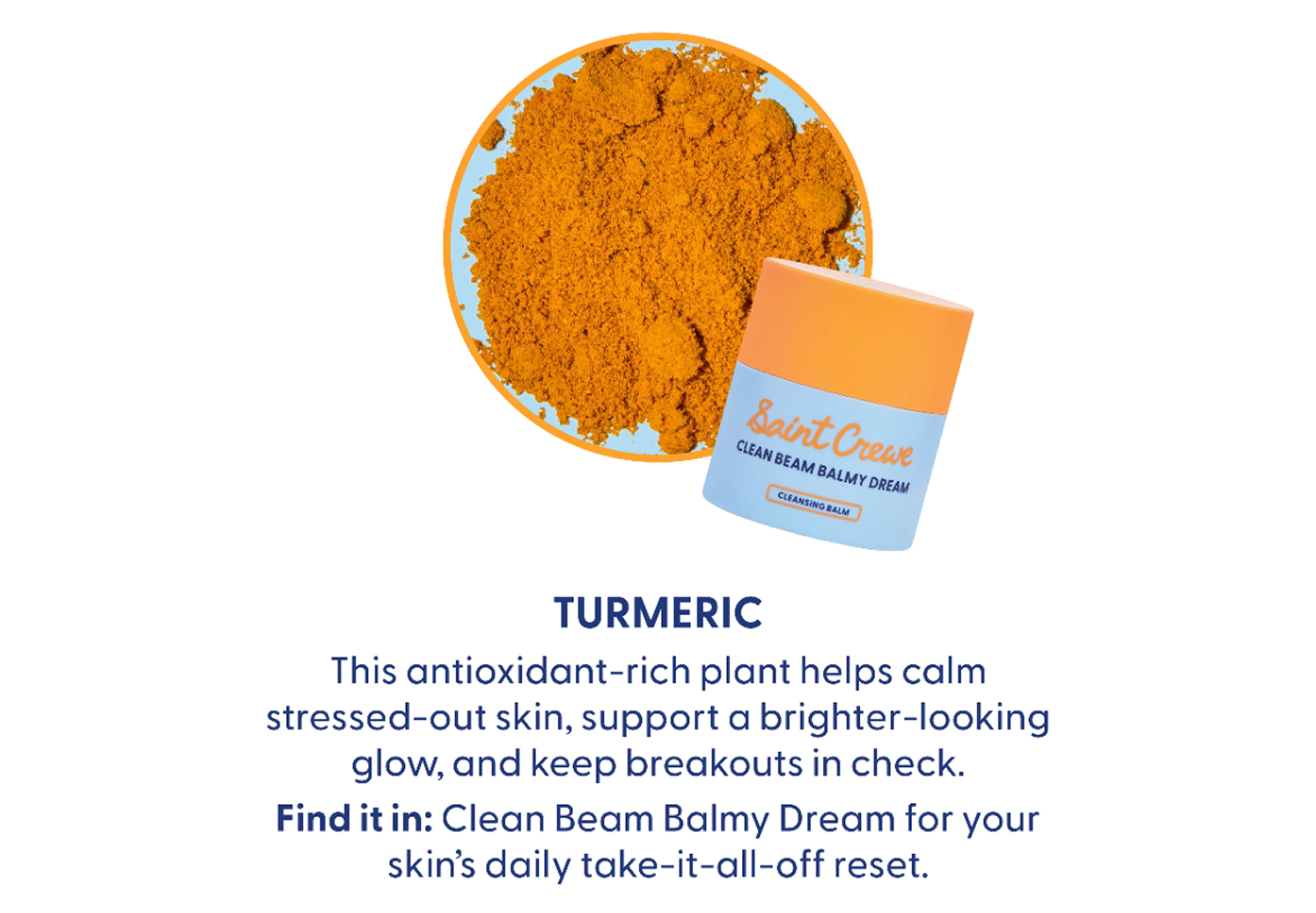 Turmeric: Antioxidant rich helps to calm stressed-out skin, supports a brighter-looking glow, and keeps breakouts in check. Find it in Clean Beam Balmy Dream