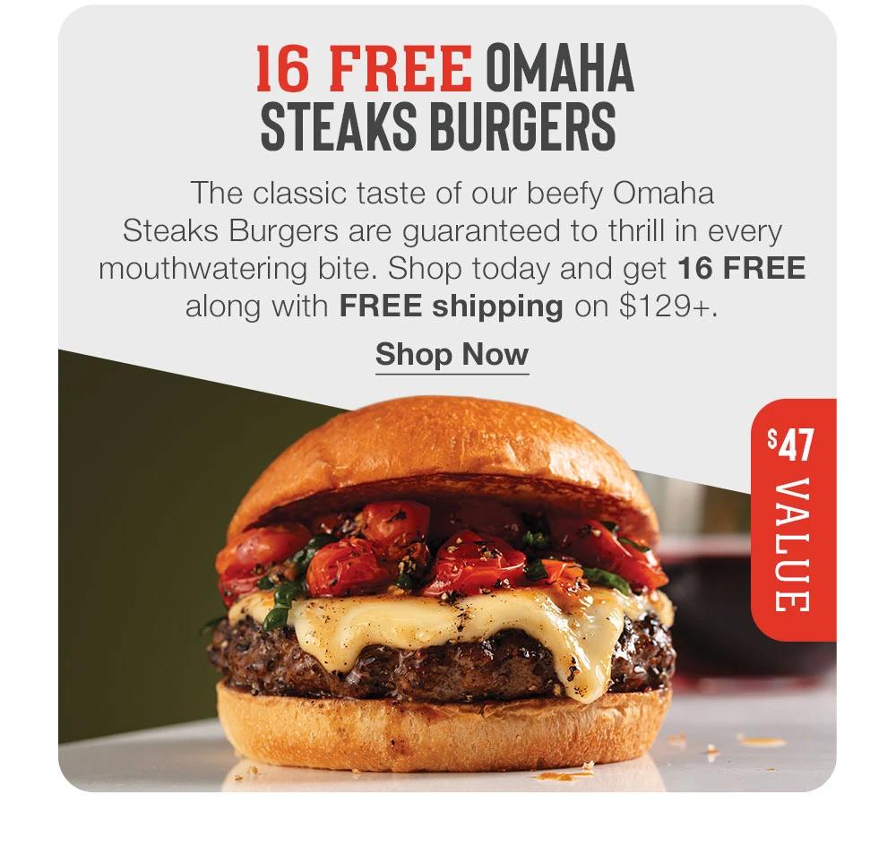 16 FREE OMAHA STEAKS BURGERS
The classic taste of our beefy Omaha
Steaks Burgers are guaranteed to thrill in every mouthwatering bite. Shop today and get 16 FREE along with FREE shipping on $129+.
Shop Now
# VALUE
