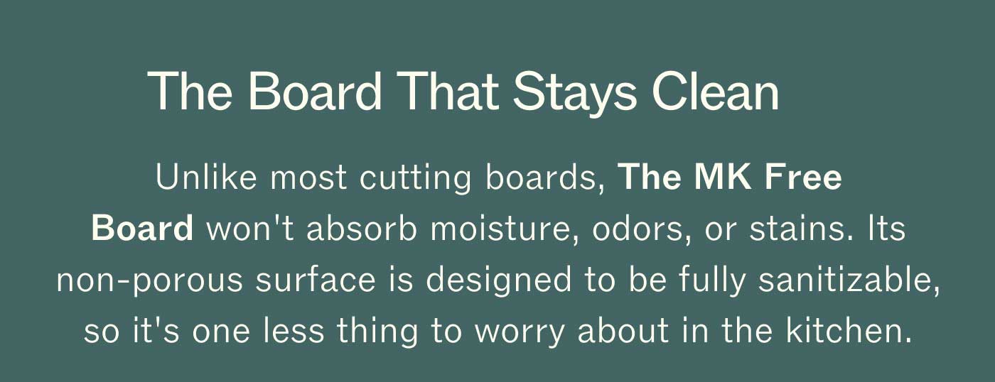 The Board That Stays Clean Unlike most cutting boards, The MK Free Board won't absorb moisture, odors, or stains. Its non-porous surface is designed to be fully sanitizable, so it's one less thing to worry about in the kitchen. 