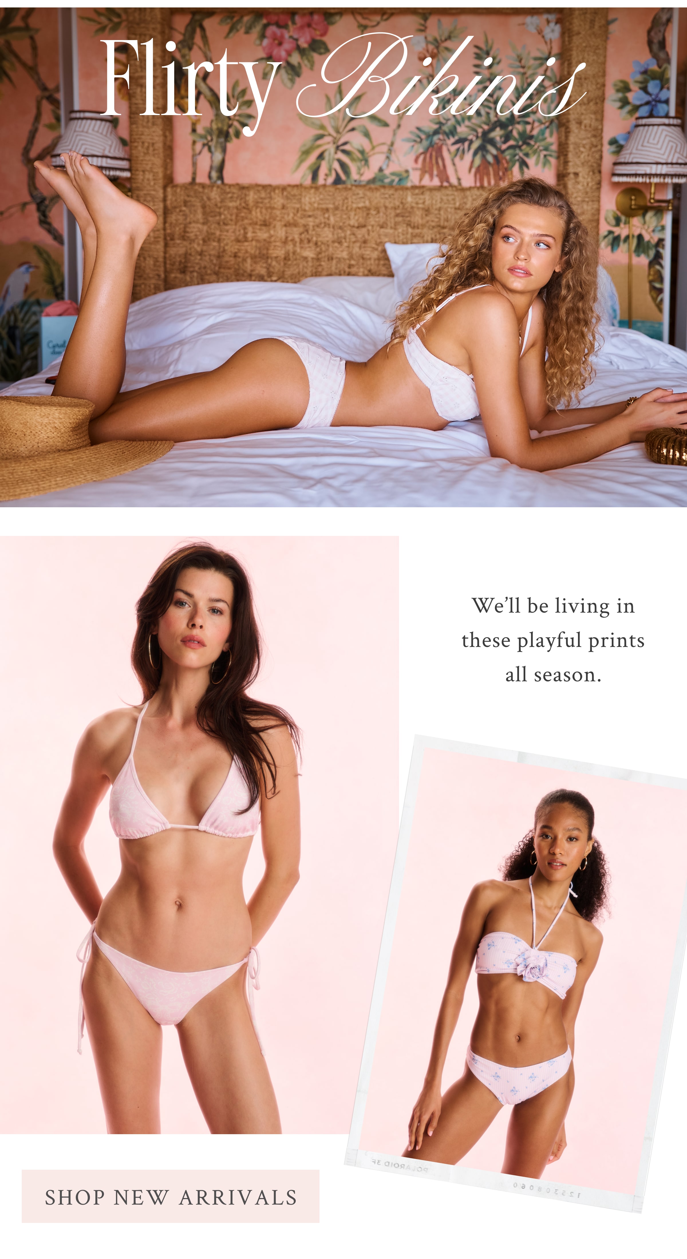 Flirty Bikinis We’ll be living in these playful prints all season.  <SHOP NEW ARRIVALS>