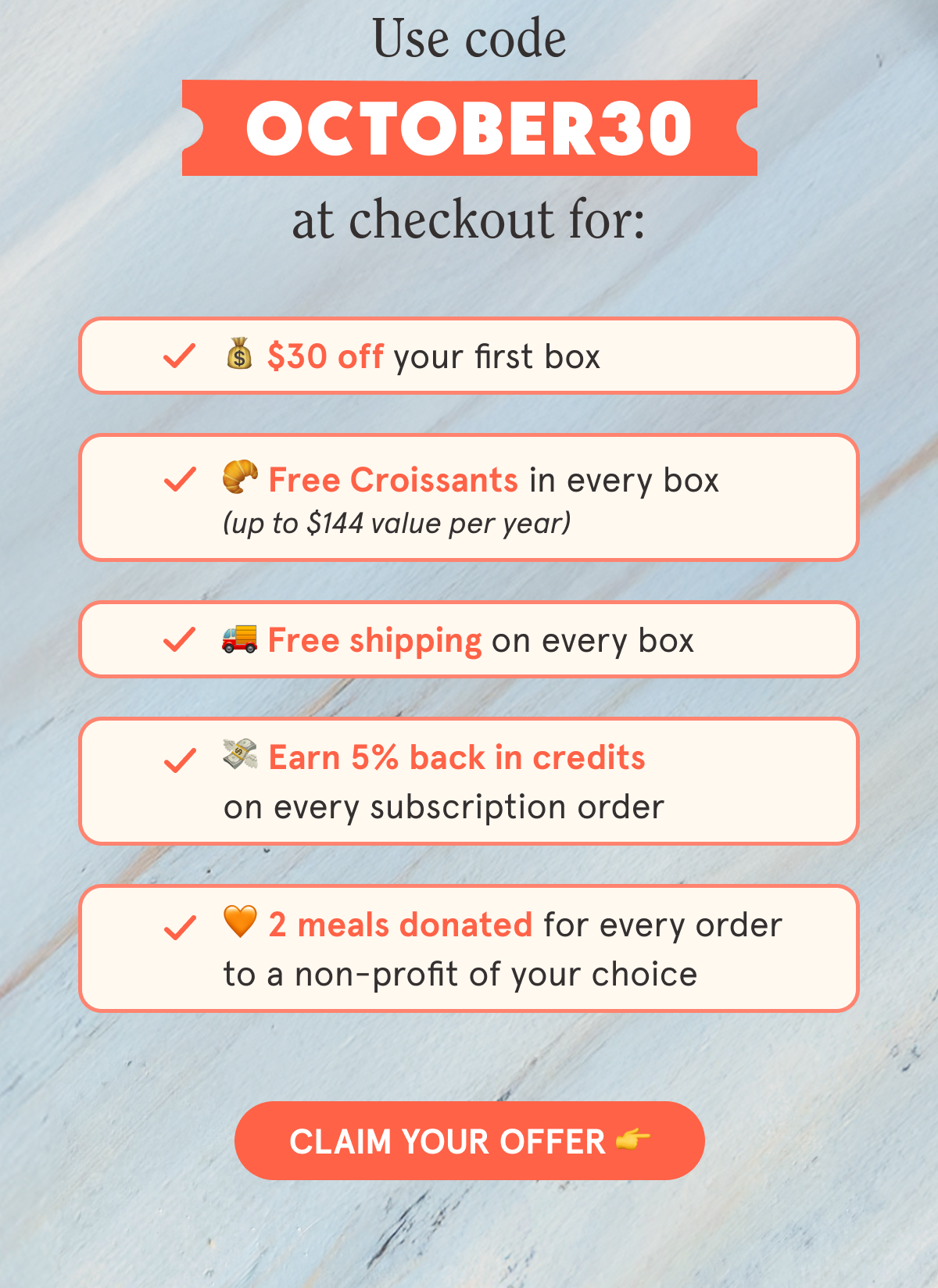 Use code OCTOBER30 at checkout for: 💰 $30 off your first box 🥐 Free Croissants in every box (up to $144 value per year) 🚚 Free shipping on every box 💳 5% back in credits on every subscription order 🧡 2 meals donated to a non-profit of your choice CLAIM YOUR OFFER 👉